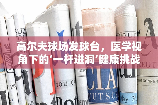 高尔夫球场发球台，医学视角下的‘一杆进洞’健康挑战？