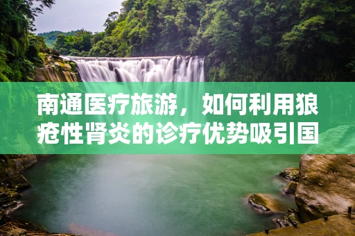 南通医疗旅游，如何利用狼疮性肾炎的诊疗优势吸引国际患者？