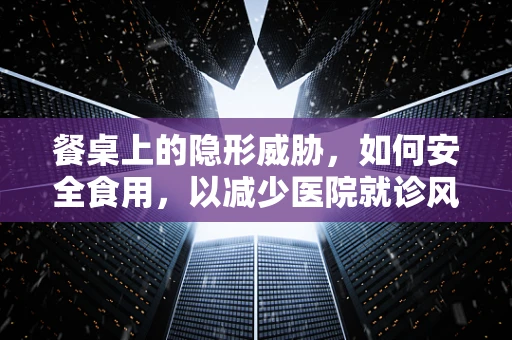 餐桌上的隐形威胁，如何安全食用，以减少医院就诊风险？