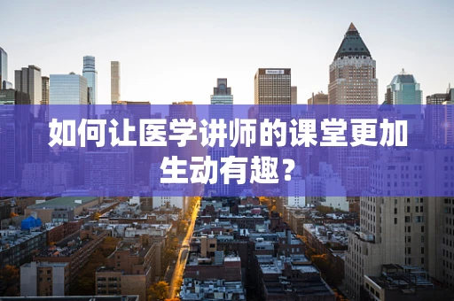 如何让医学讲师的课堂更加生动有趣？