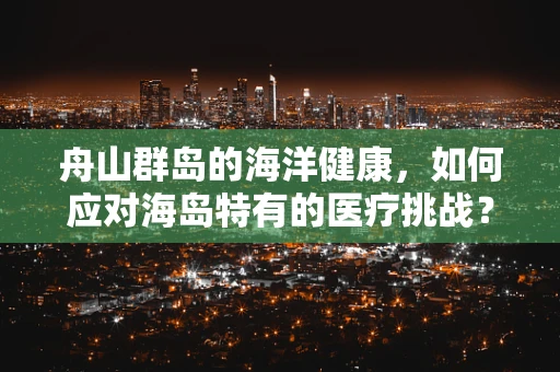 舟山群岛的海洋健康，如何应对海岛特有的医疗挑战？