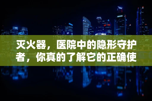 灭火器，医院中的隐形守护者，你真的了解它的正确使用吗？