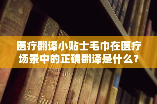 医疗翻译小贴士毛巾在医疗场景中的正确翻译是什么？