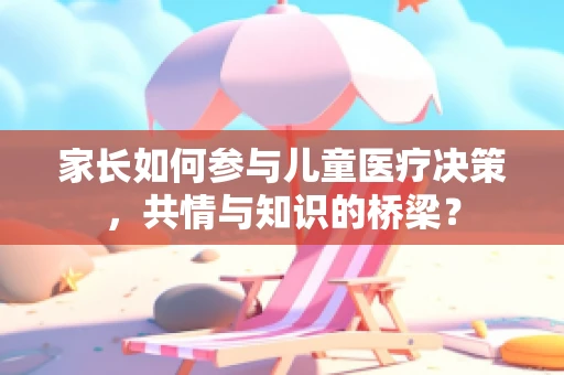 家长如何参与儿童医疗决策，共情与知识的桥梁？