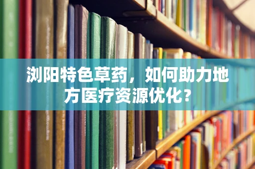 浏阳特色草药，如何助力地方医疗资源优化？