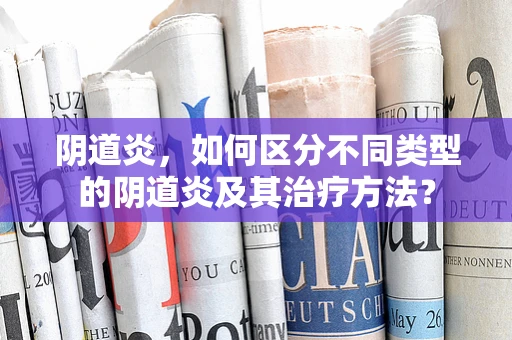 阴道炎，如何区分不同类型的阴道炎及其治疗方法？