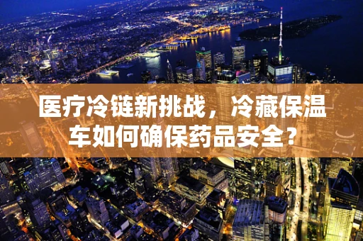医疗冷链新挑战，冷藏保温车如何确保药品安全？