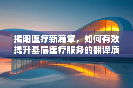 揭阳医疗新篇章，如何有效提升基层医疗服务的翻译质量？