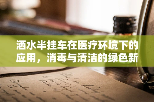 洒水半挂车在医疗环境下的应用，消毒与清洁的绿色新选择？