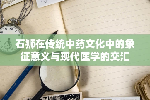 石狮在传统中药文化中的象征意义与现代医学的交汇