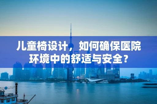 儿童椅设计，如何确保医院环境中的舒适与安全？