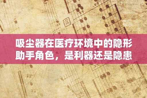 吸尘器在医疗环境中的隐形助手角色，是利器还是隐患？