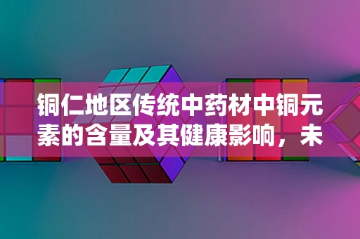 铜仁地区传统中药材中铜元素的含量及其健康影响，未知的医学密码？