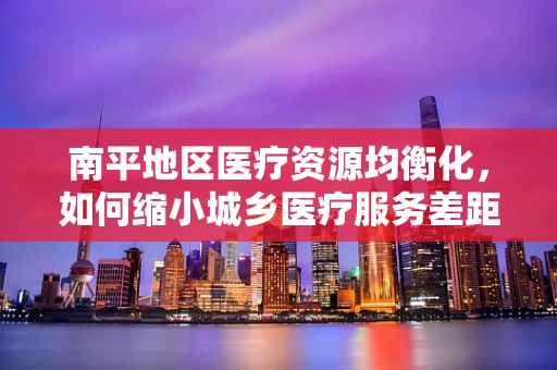 南平地区医疗资源均衡化，如何缩小城乡医疗服务差距？