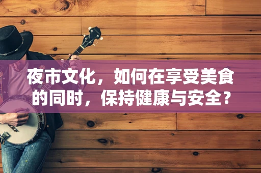 夜市文化，如何在享受美食的同时，保持健康与安全？