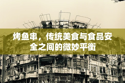 烤鱼串，传统美食与食品安全之间的微妙平衡