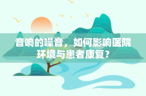 音响的噪音，如何影响医院环境与患者康复？