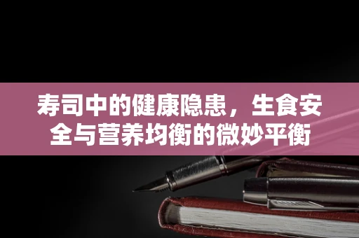 寿司中的健康隐患，生食安全与营养均衡的微妙平衡