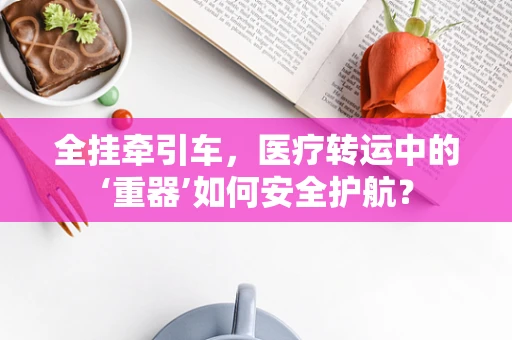 全挂牵引车，医疗转运中的‘重器’如何安全护航？