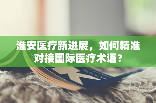 淮安医疗新进展，如何精准对接国际医疗术语？