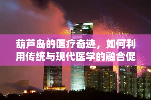 葫芦岛的医疗奇迹，如何利用传统与现代医学的融合促进健康？