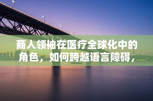 商人领袖在医疗全球化中的角色，如何跨越语言障碍，引领健康经济新纪元？