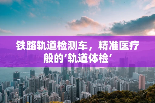 铁路轨道检测车，精准医疗般的‘轨道体检’