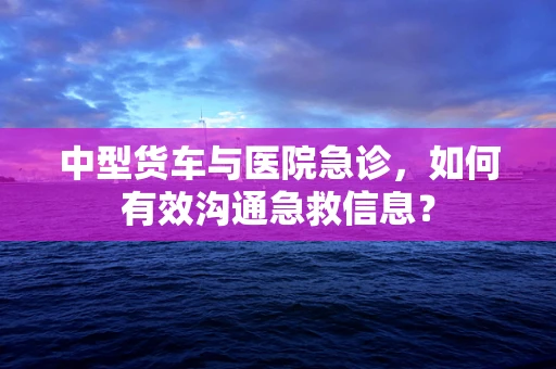 中型货车与医院急诊，如何有效沟通急救信息？