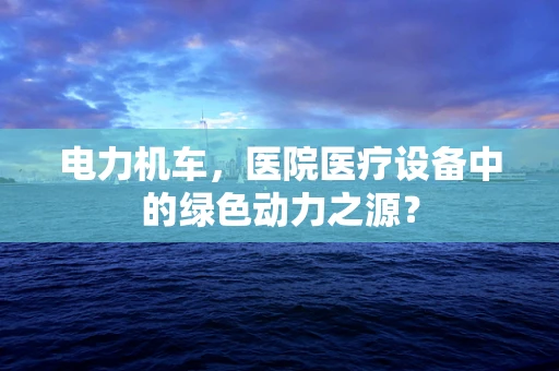 电力机车，医院医疗设备中的绿色动力之源？