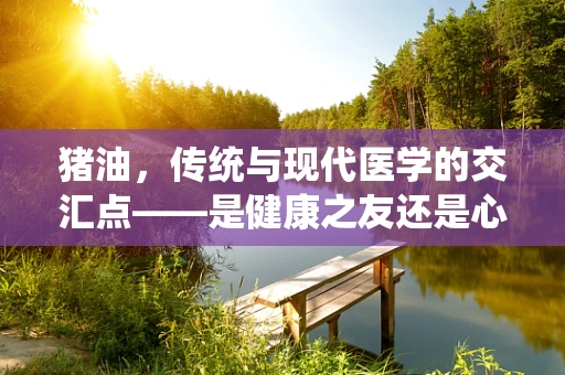 猪油，传统与现代医学的交汇点——是健康之友还是心血管之敌？