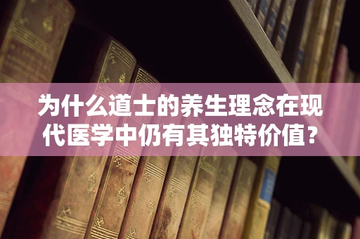 为什么道士的养生理念在现代医学中仍有其独特价值？