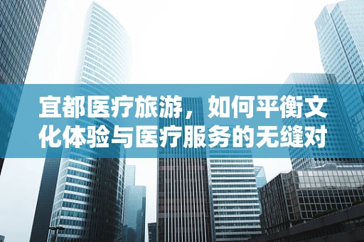 宜都医疗旅游，如何平衡文化体验与医疗服务的无缝对接？