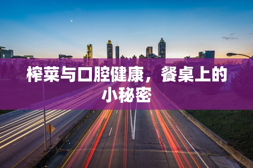 榨菜与口腔健康，餐桌上的小秘密