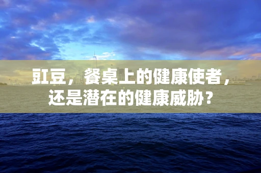 豇豆，餐桌上的健康使者，还是潜在的健康威胁？