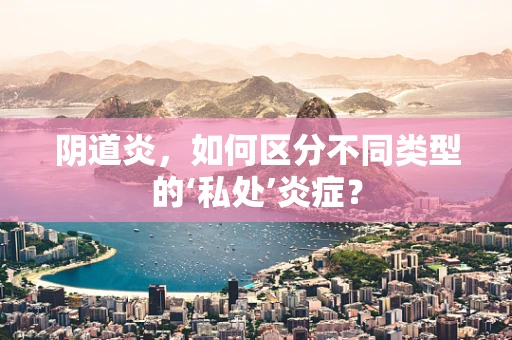 阴道炎，如何区分不同类型的‘私处’炎症？