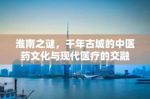 淮南之谜，千年古城的中医药文化与现代医疗的交融