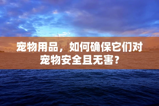 宠物用品，如何确保它们对宠物安全且无害？
