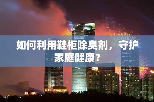 如何利用鞋柜除臭剂，守护家庭健康？