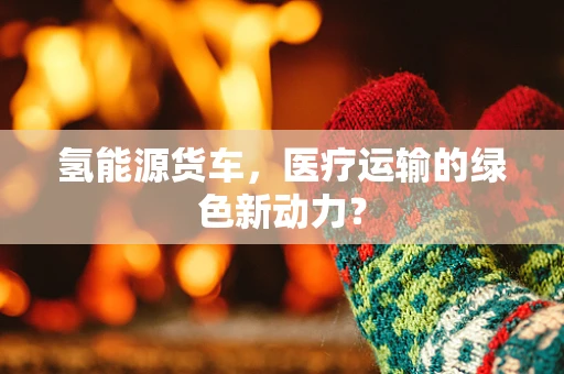 氢能源货车，医疗运输的绿色新动力？