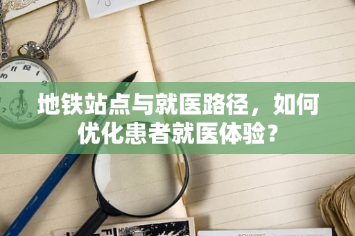 地铁站点与就医路径，如何优化患者就医体验？