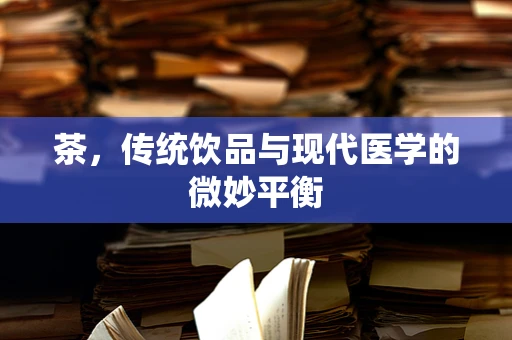 茶，传统饮品与现代医学的微妙平衡