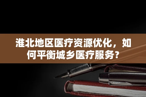 淮北地区医疗资源优化，如何平衡城乡医疗服务？