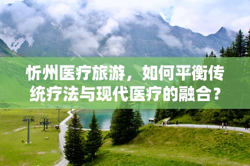忻州医疗旅游，如何平衡传统疗法与现代医疗的融合？