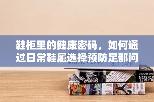 鞋柜里的健康密码，如何通过日常鞋履选择预防足部问题？