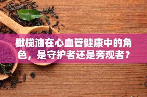 橄榄油在心血管健康中的角色，是守护者还是旁观者？