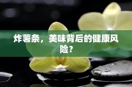 炸薯条，美味背后的健康风险？