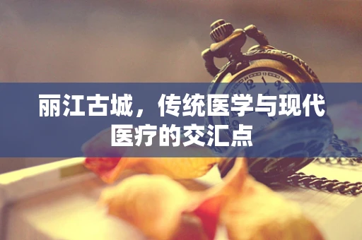 丽江古城，传统医学与现代医疗的交汇点