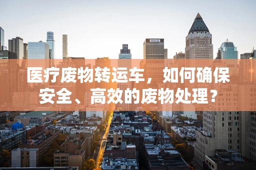 医疗废物转运车，如何确保安全、高效的废物处理？