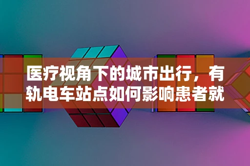 医疗视角下的城市出行，有轨电车站点如何影响患者就医体验？