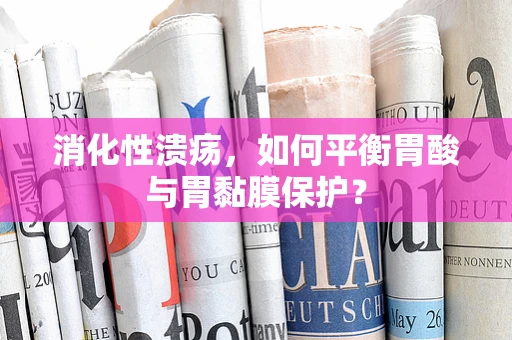 消化性溃疡，如何平衡胃酸与胃黏膜保护？